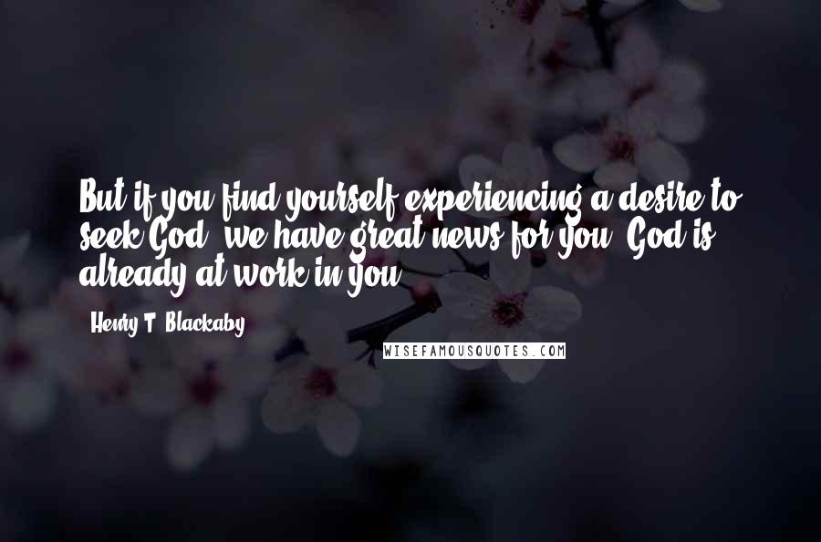 Henry T. Blackaby Quotes: But if you find yourself experiencing a desire to seek God, we have great news for you: God is already at work in you.