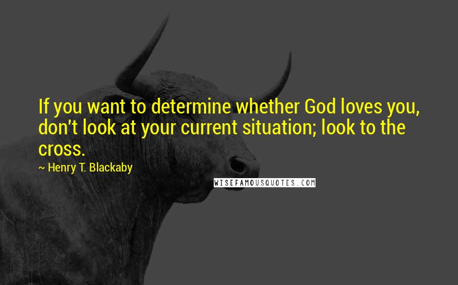 Henry T. Blackaby Quotes: If you want to determine whether God loves you, don't look at your current situation; look to the cross.