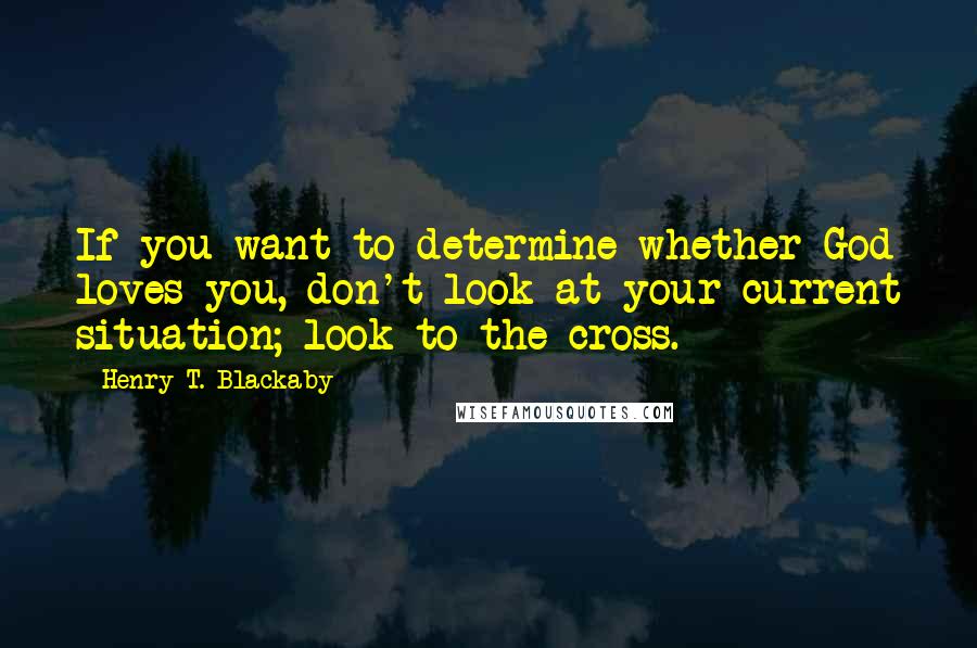 Henry T. Blackaby Quotes: If you want to determine whether God loves you, don't look at your current situation; look to the cross.