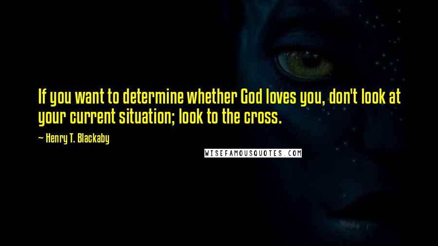 Henry T. Blackaby Quotes: If you want to determine whether God loves you, don't look at your current situation; look to the cross.
