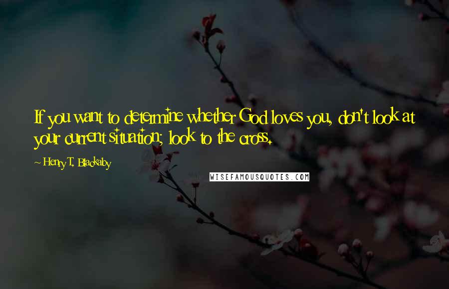 Henry T. Blackaby Quotes: If you want to determine whether God loves you, don't look at your current situation; look to the cross.