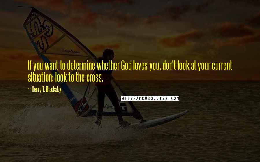 Henry T. Blackaby Quotes: If you want to determine whether God loves you, don't look at your current situation; look to the cross.