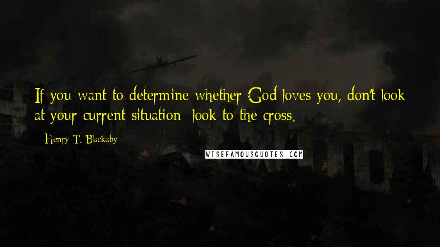 Henry T. Blackaby Quotes: If you want to determine whether God loves you, don't look at your current situation; look to the cross.