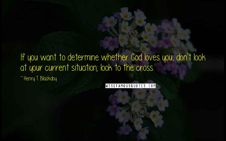 Henry T. Blackaby Quotes: If you want to determine whether God loves you, don't look at your current situation; look to the cross.