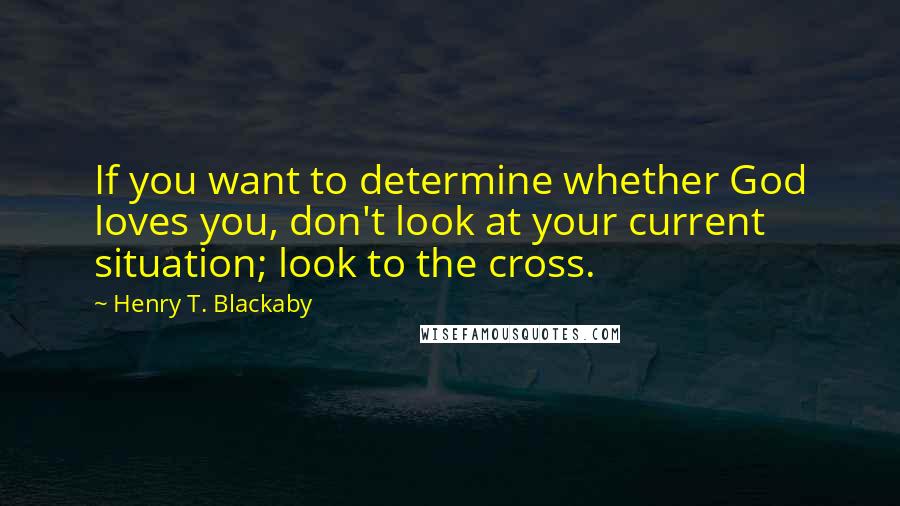 Henry T. Blackaby Quotes: If you want to determine whether God loves you, don't look at your current situation; look to the cross.