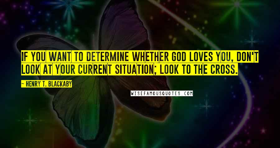 Henry T. Blackaby Quotes: If you want to determine whether God loves you, don't look at your current situation; look to the cross.