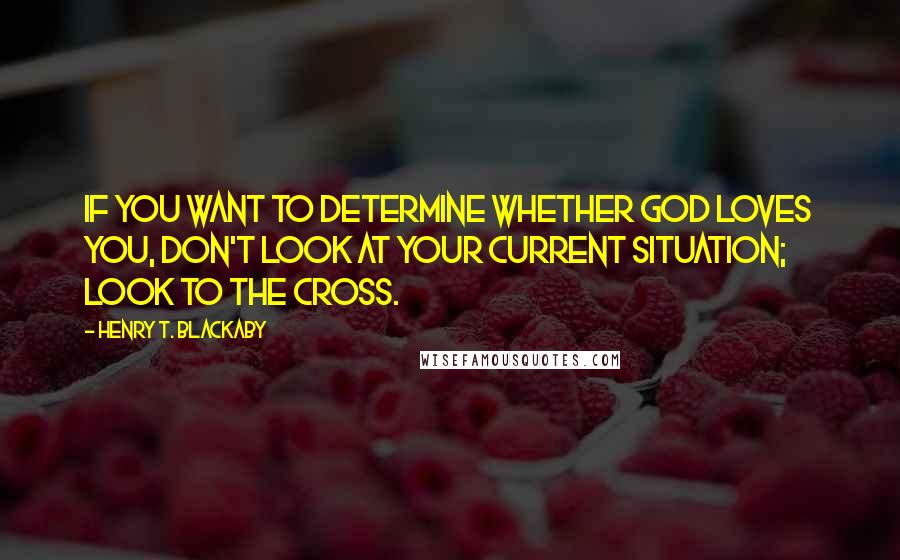 Henry T. Blackaby Quotes: If you want to determine whether God loves you, don't look at your current situation; look to the cross.