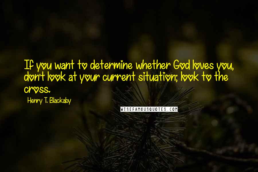 Henry T. Blackaby Quotes: If you want to determine whether God loves you, don't look at your current situation; look to the cross.