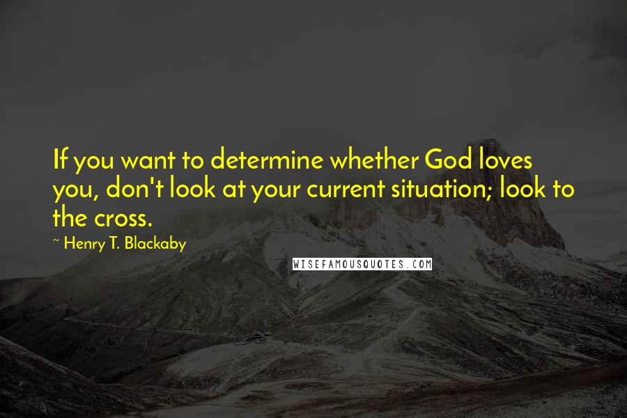 Henry T. Blackaby Quotes: If you want to determine whether God loves you, don't look at your current situation; look to the cross.