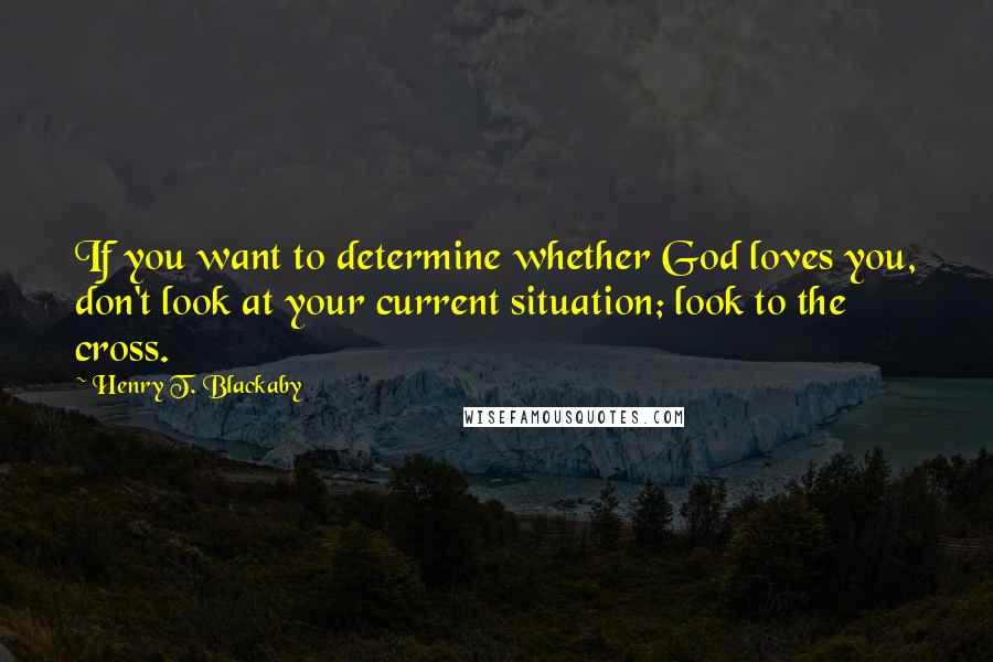 Henry T. Blackaby Quotes: If you want to determine whether God loves you, don't look at your current situation; look to the cross.