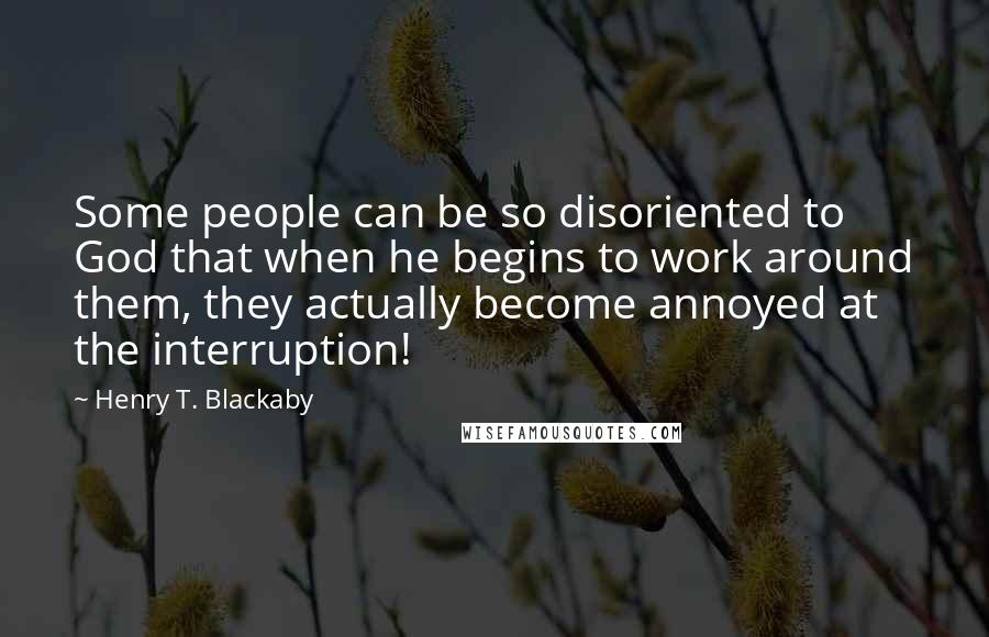 Henry T. Blackaby Quotes: Some people can be so disoriented to God that when he begins to work around them, they actually become annoyed at the interruption!