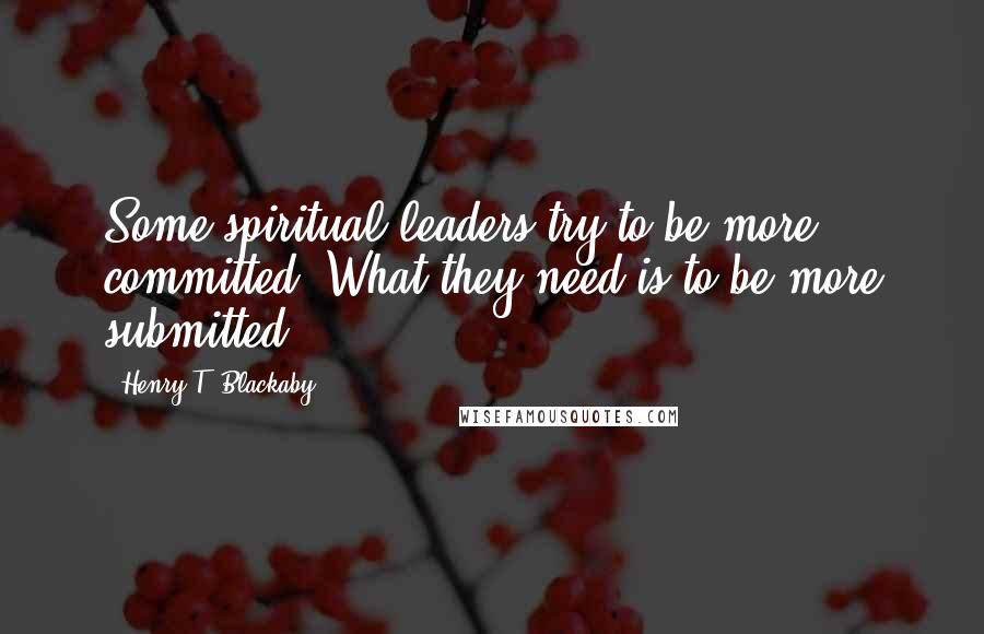 Henry T. Blackaby Quotes: Some spiritual leaders try to be more committed. What they need is to be more submitted.