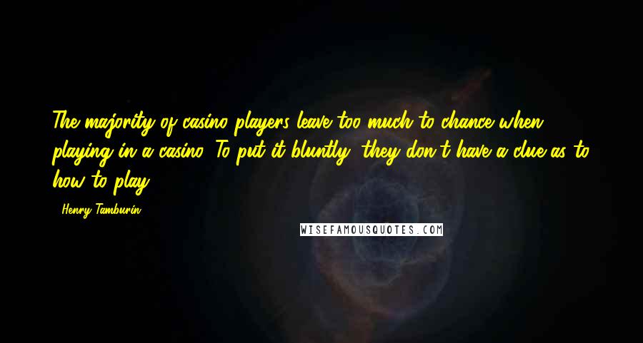 Henry Tamburin Quotes: The majority of casino players leave too much to chance when playing in a casino. To put it bluntly, they don't have a clue as to how to play.
