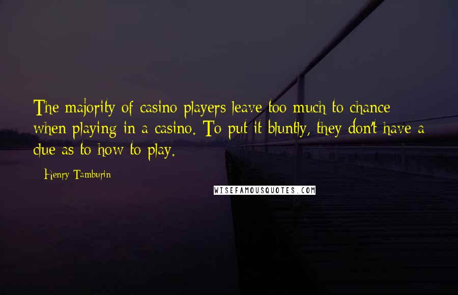 Henry Tamburin Quotes: The majority of casino players leave too much to chance when playing in a casino. To put it bluntly, they don't have a clue as to how to play.