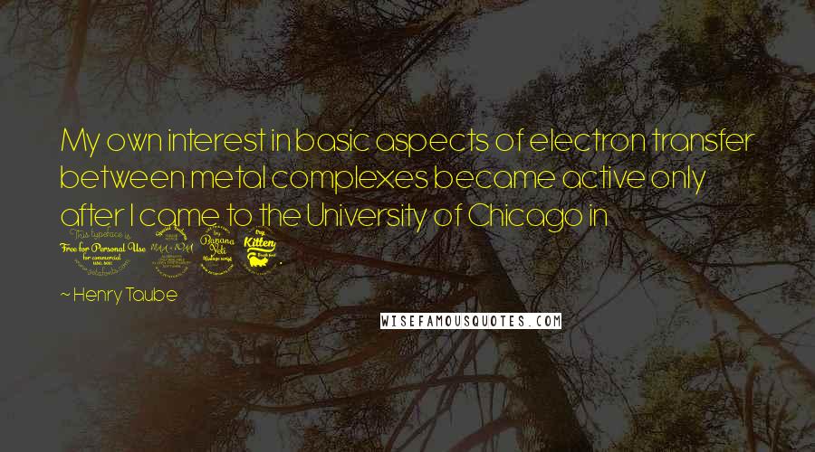 Henry Taube Quotes: My own interest in basic aspects of electron transfer between metal complexes became active only after I came to the University of Chicago in 1946.