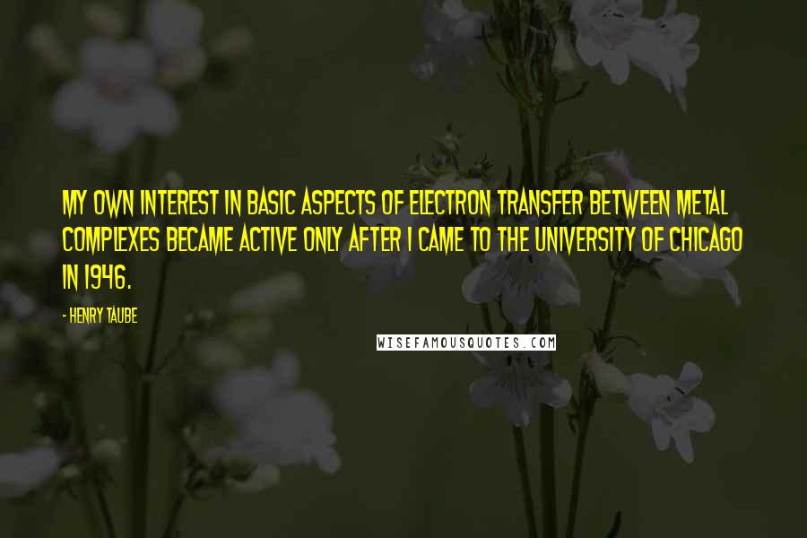 Henry Taube Quotes: My own interest in basic aspects of electron transfer between metal complexes became active only after I came to the University of Chicago in 1946.