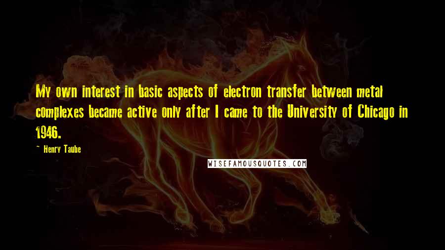 Henry Taube Quotes: My own interest in basic aspects of electron transfer between metal complexes became active only after I came to the University of Chicago in 1946.