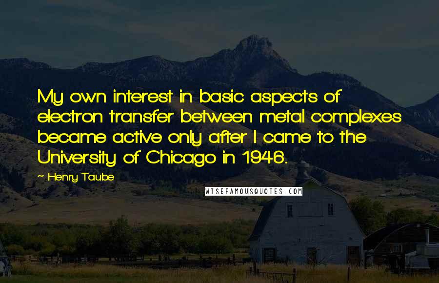 Henry Taube Quotes: My own interest in basic aspects of electron transfer between metal complexes became active only after I came to the University of Chicago in 1946.