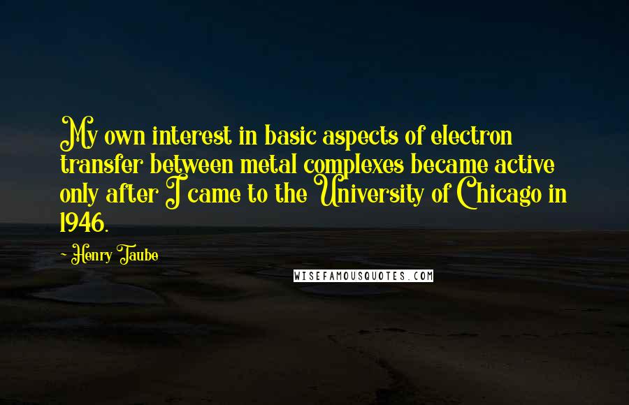 Henry Taube Quotes: My own interest in basic aspects of electron transfer between metal complexes became active only after I came to the University of Chicago in 1946.