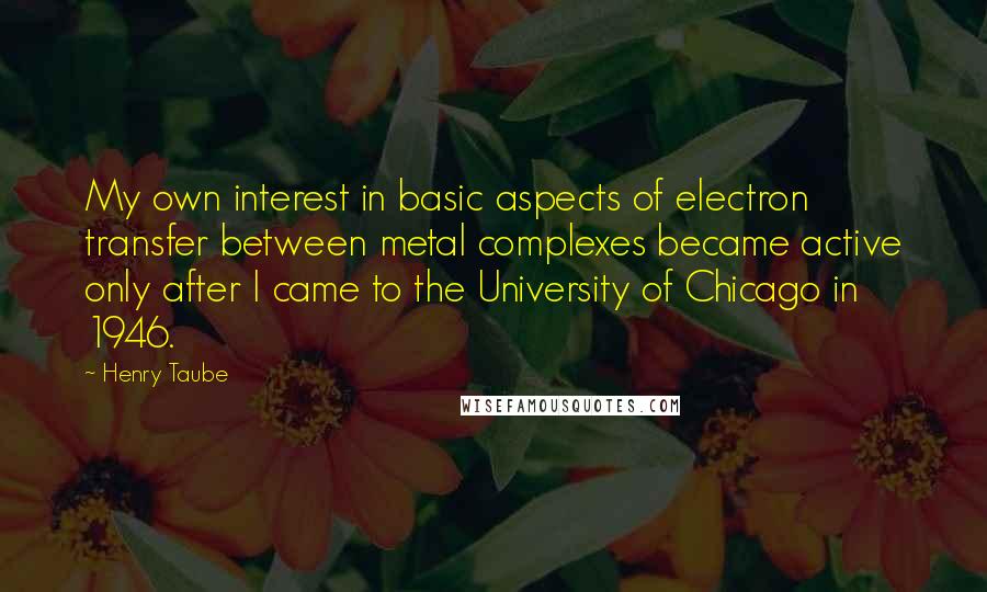Henry Taube Quotes: My own interest in basic aspects of electron transfer between metal complexes became active only after I came to the University of Chicago in 1946.