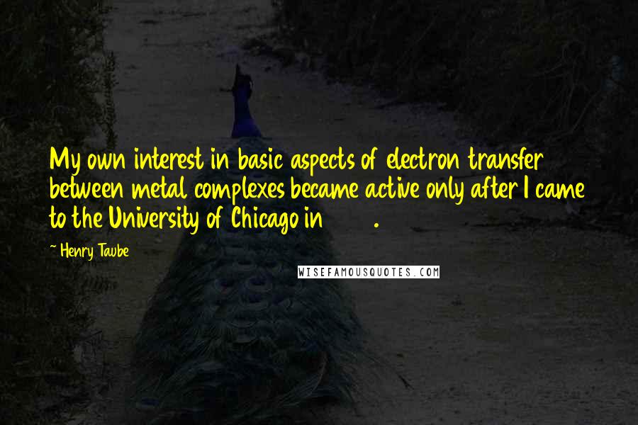 Henry Taube Quotes: My own interest in basic aspects of electron transfer between metal complexes became active only after I came to the University of Chicago in 1946.