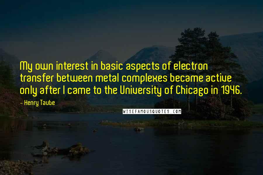 Henry Taube Quotes: My own interest in basic aspects of electron transfer between metal complexes became active only after I came to the University of Chicago in 1946.