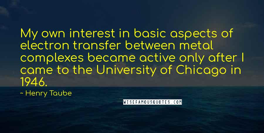 Henry Taube Quotes: My own interest in basic aspects of electron transfer between metal complexes became active only after I came to the University of Chicago in 1946.