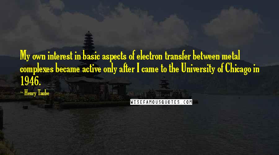 Henry Taube Quotes: My own interest in basic aspects of electron transfer between metal complexes became active only after I came to the University of Chicago in 1946.