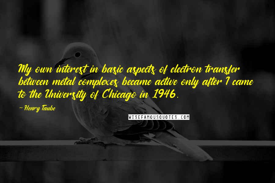 Henry Taube Quotes: My own interest in basic aspects of electron transfer between metal complexes became active only after I came to the University of Chicago in 1946.