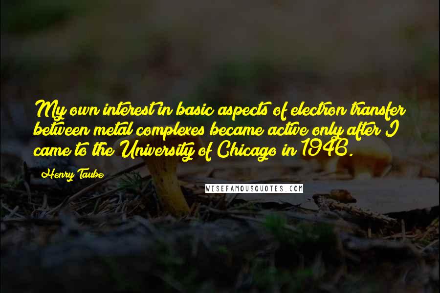 Henry Taube Quotes: My own interest in basic aspects of electron transfer between metal complexes became active only after I came to the University of Chicago in 1946.