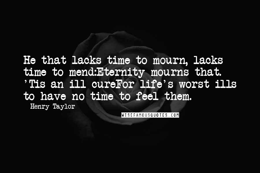 Henry Taylor Quotes: He that lacks time to mourn, lacks time to mend:Eternity mourns that. 'Tis an ill cureFor life's worst ills to have no time to feel them.