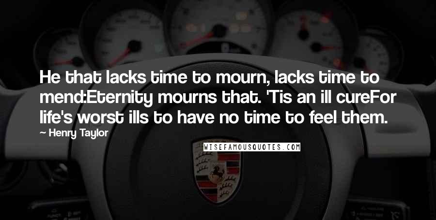 Henry Taylor Quotes: He that lacks time to mourn, lacks time to mend:Eternity mourns that. 'Tis an ill cureFor life's worst ills to have no time to feel them.