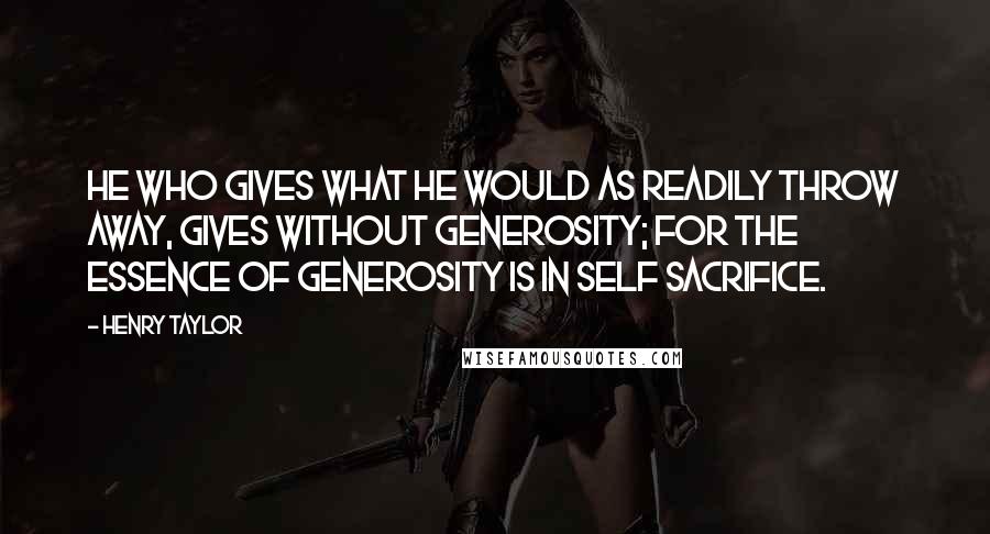 Henry Taylor Quotes: He who gives what he would as readily throw away, gives without generosity; for the essence of generosity is in self sacrifice.