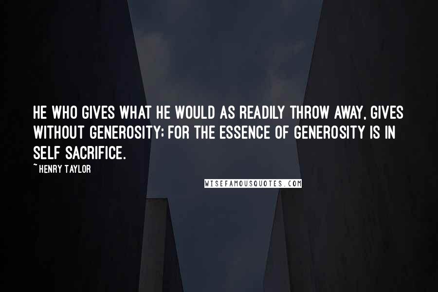Henry Taylor Quotes: He who gives what he would as readily throw away, gives without generosity; for the essence of generosity is in self sacrifice.