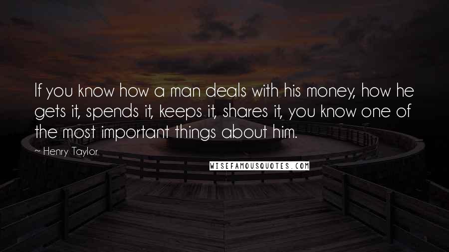 Henry Taylor Quotes: If you know how a man deals with his money, how he gets it, spends it, keeps it, shares it, you know one of the most important things about him.