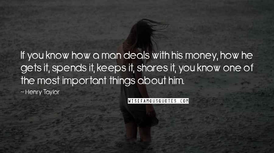 Henry Taylor Quotes: If you know how a man deals with his money, how he gets it, spends it, keeps it, shares it, you know one of the most important things about him.