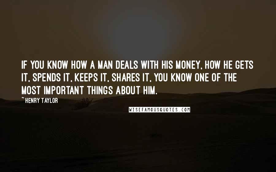 Henry Taylor Quotes: If you know how a man deals with his money, how he gets it, spends it, keeps it, shares it, you know one of the most important things about him.