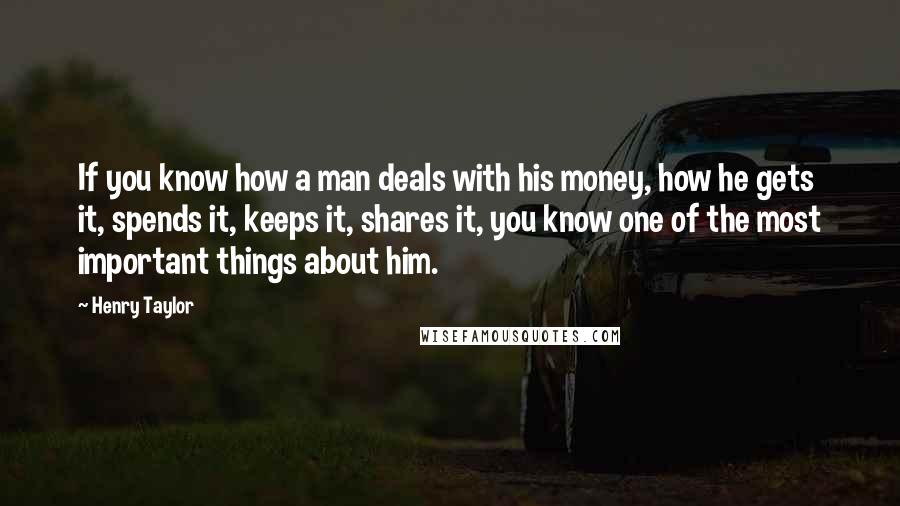 Henry Taylor Quotes: If you know how a man deals with his money, how he gets it, spends it, keeps it, shares it, you know one of the most important things about him.