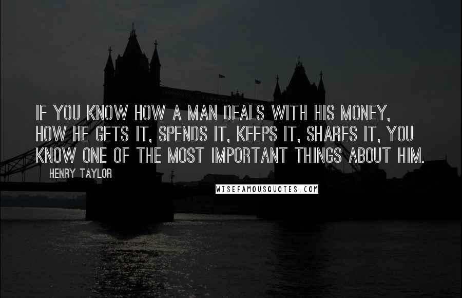 Henry Taylor Quotes: If you know how a man deals with his money, how he gets it, spends it, keeps it, shares it, you know one of the most important things about him.