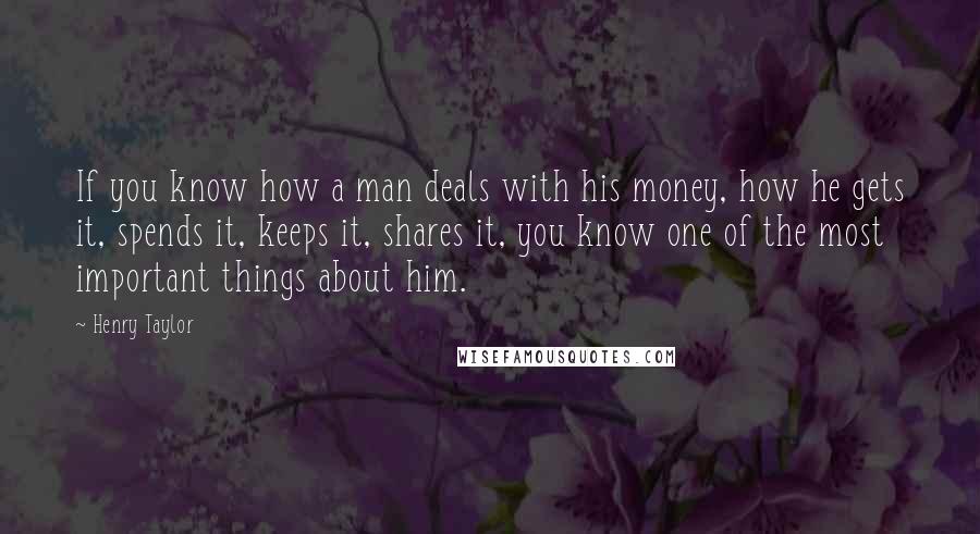 Henry Taylor Quotes: If you know how a man deals with his money, how he gets it, spends it, keeps it, shares it, you know one of the most important things about him.