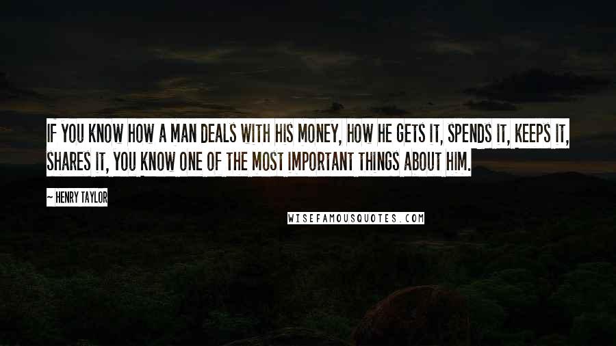 Henry Taylor Quotes: If you know how a man deals with his money, how he gets it, spends it, keeps it, shares it, you know one of the most important things about him.