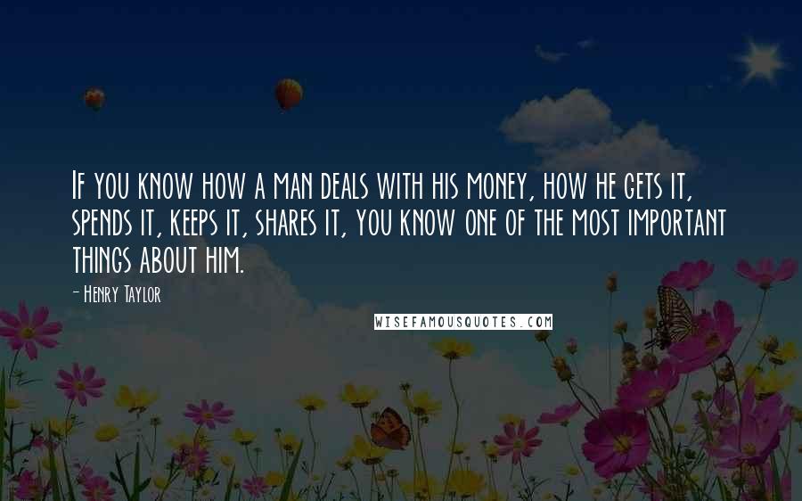 Henry Taylor Quotes: If you know how a man deals with his money, how he gets it, spends it, keeps it, shares it, you know one of the most important things about him.