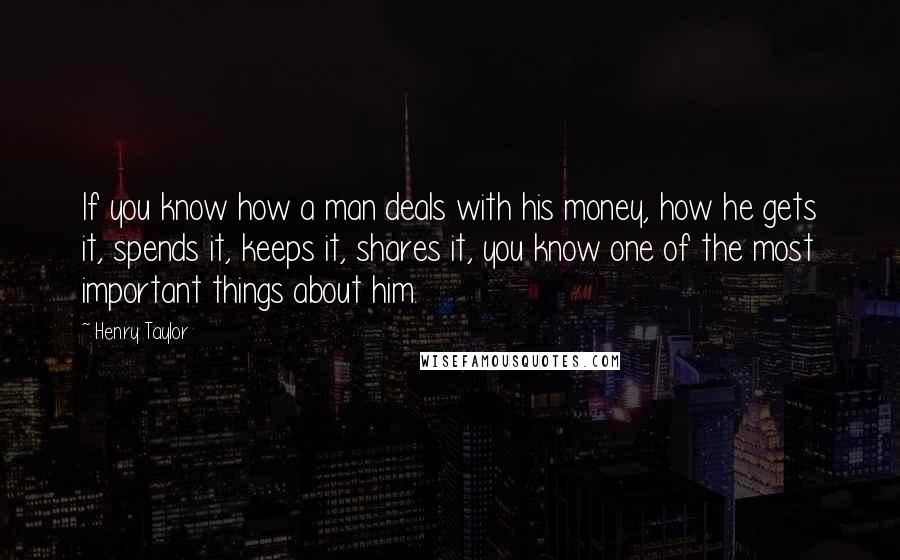 Henry Taylor Quotes: If you know how a man deals with his money, how he gets it, spends it, keeps it, shares it, you know one of the most important things about him.