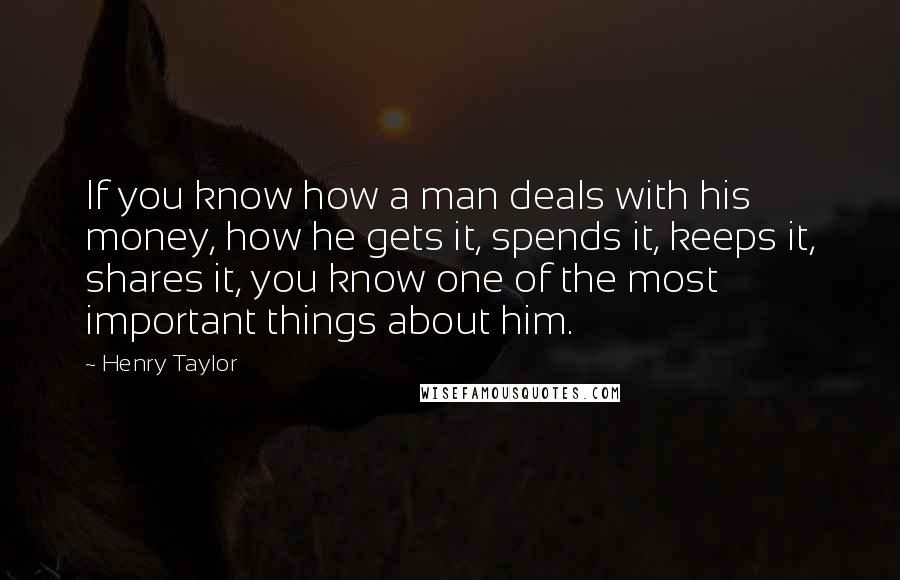 Henry Taylor Quotes: If you know how a man deals with his money, how he gets it, spends it, keeps it, shares it, you know one of the most important things about him.