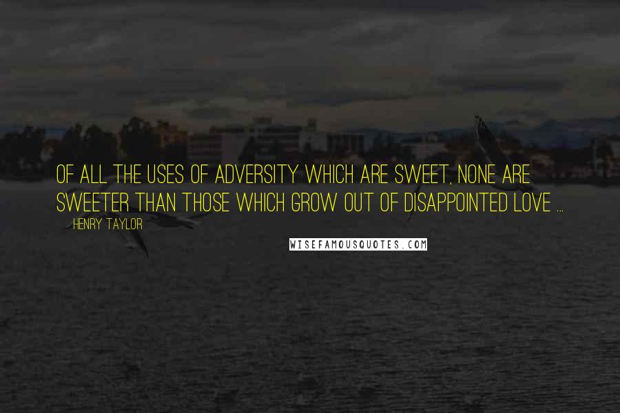 Henry Taylor Quotes: Of all the uses of adversity which are sweet, none are sweeter than those which grow out of disappointed love ...