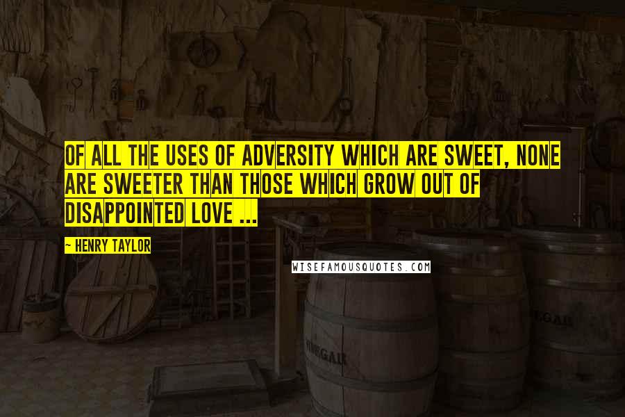 Henry Taylor Quotes: Of all the uses of adversity which are sweet, none are sweeter than those which grow out of disappointed love ...
