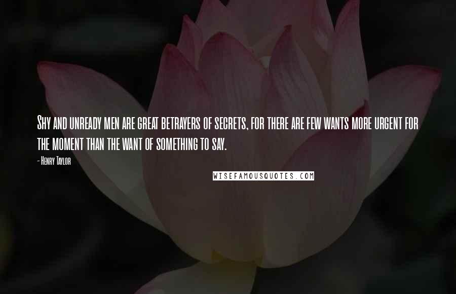 Henry Taylor Quotes: Shy and unready men are great betrayers of secrets, for there are few wants more urgent for the moment than the want of something to say.