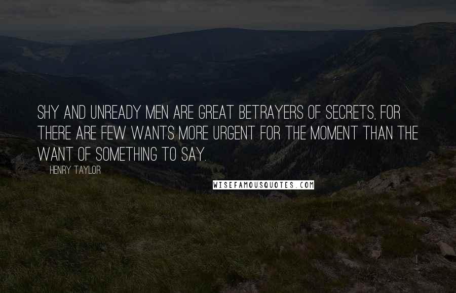 Henry Taylor Quotes: Shy and unready men are great betrayers of secrets, for there are few wants more urgent for the moment than the want of something to say.