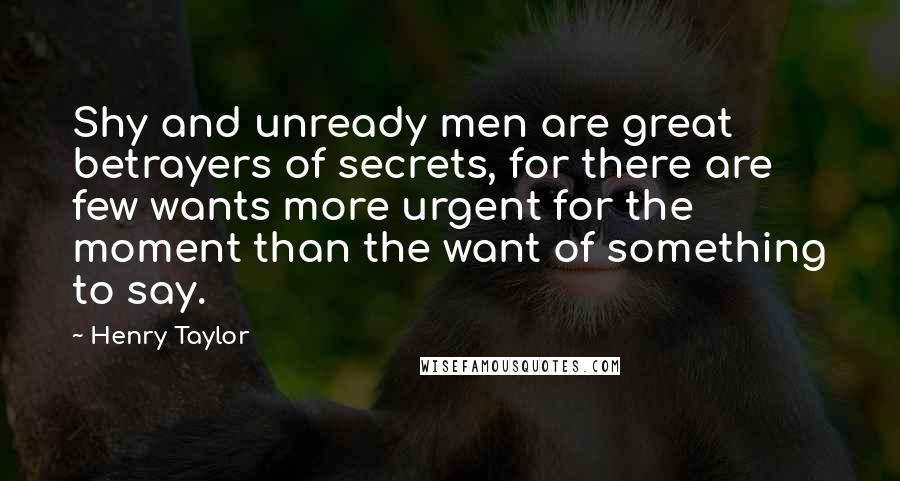Henry Taylor Quotes: Shy and unready men are great betrayers of secrets, for there are few wants more urgent for the moment than the want of something to say.
