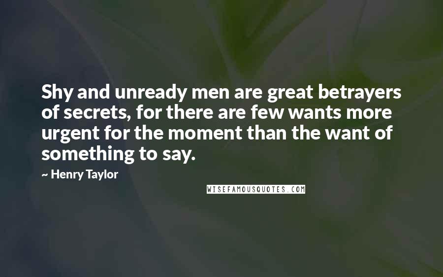 Henry Taylor Quotes: Shy and unready men are great betrayers of secrets, for there are few wants more urgent for the moment than the want of something to say.